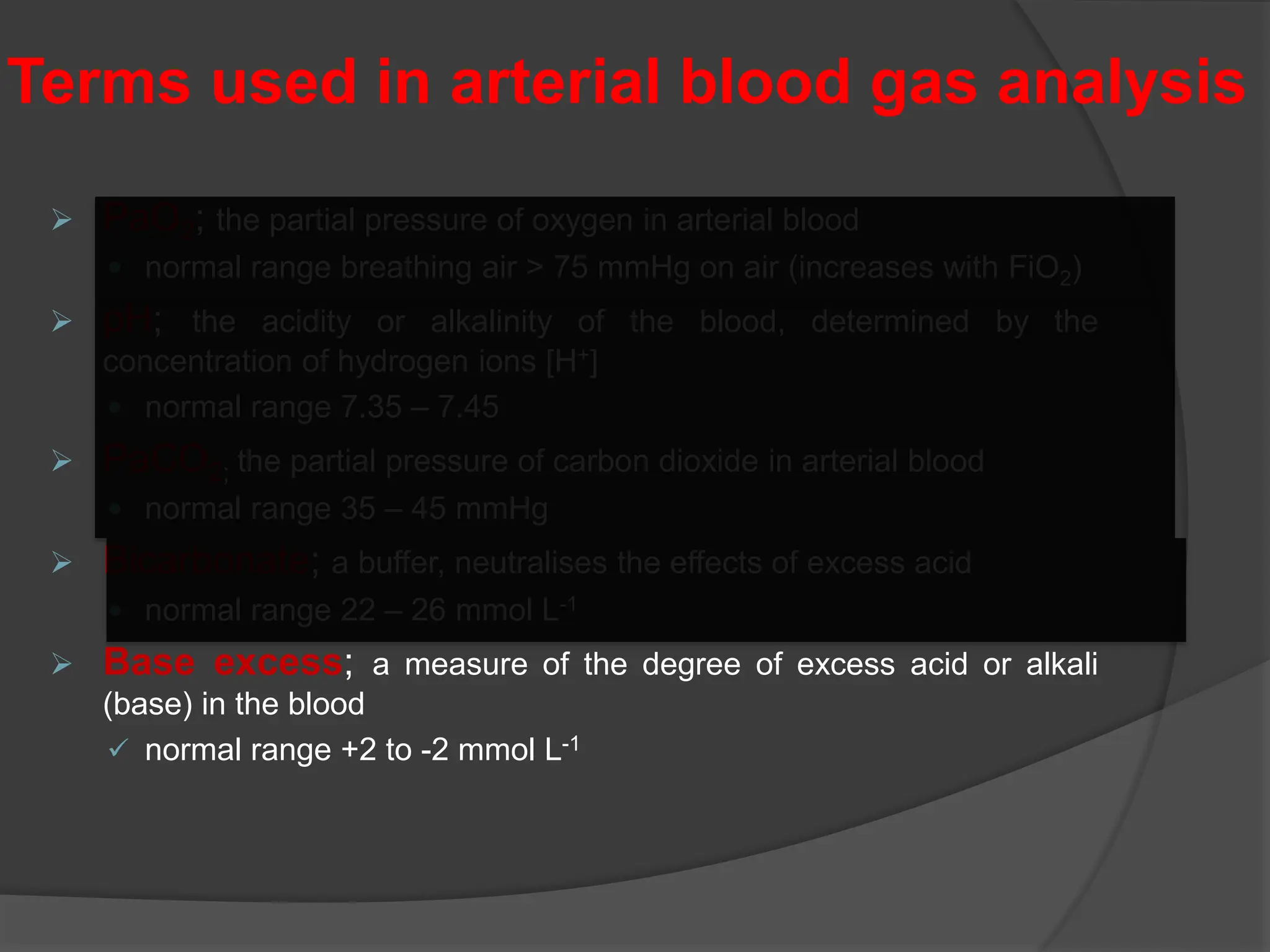  PaO2; the partial pressure of oxygen in arterial blood
 normal range breathing air > 75 mmHg on air (increases with FiO2)
 pH; the acidity or alkalinity of the blood, determined by the
concentration of hydrogen ions [H+]
 normal range 7.35 – 7.45
 PaCO2; the partial pressure of carbon dioxide in arterial blood
 normal range 35 – 45 mmHg
 Bicarbonate; a buffer, neutralises the effects of excess acid
 normal range 22 – 26 mmol L-1
 Base excess; a measure of the degree of excess acid or alkali
(base) in the blood
 normal range +2 to -2 mmol L-1
Terms used in arterial blood gas analysis
 