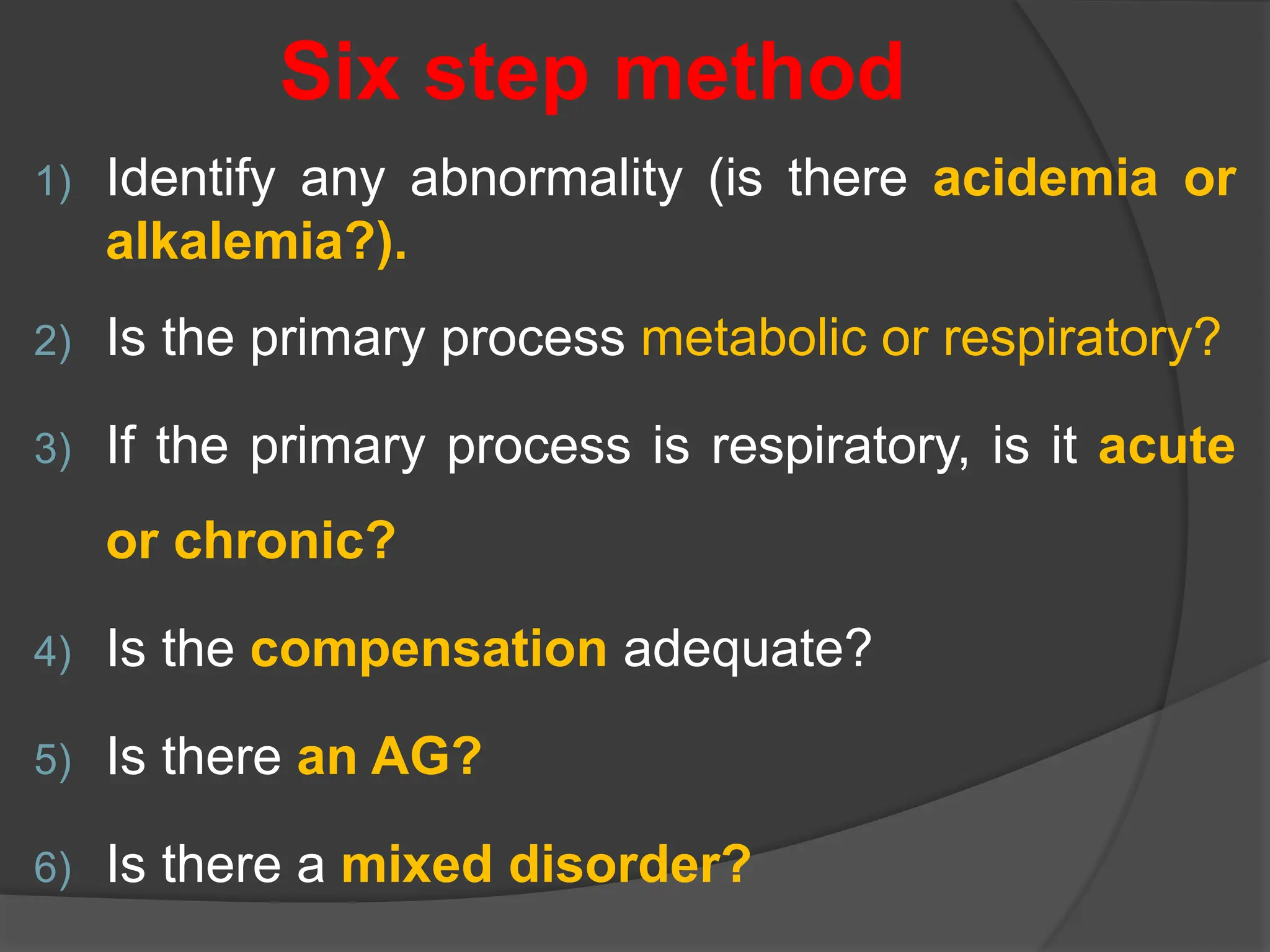 Six step method
1) Identify any abnormality (is there acidemia or
alkalemia?).
2) Is the primary process metabolic or respiratory?
3) If the primary process is respiratory, is it acute
or chronic?
4) Is the compensation adequate?
5) Is there an AG?
6) Is there a mixed disorder?
 