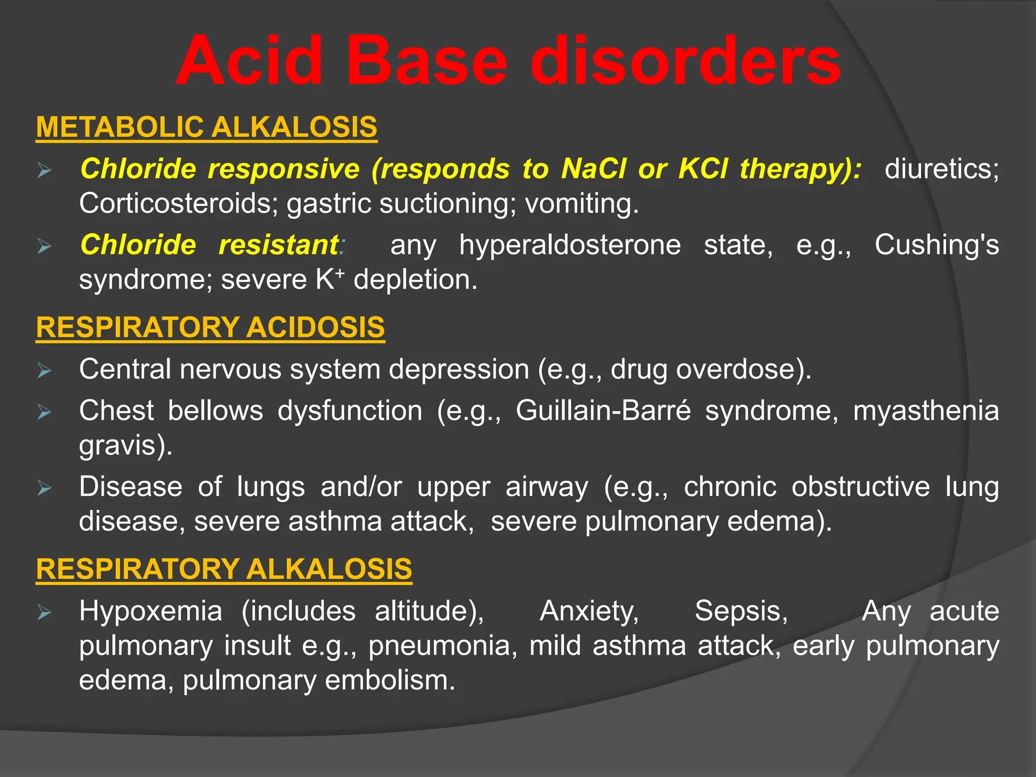 Acid Base disorders
METABOLIC ALKALOSIS
 Chloride responsive (responds to NaCl or KCl therapy): diuretics;
Corticosteroids; gastric suctioning; vomiting.
 Chloride resistant: any hyperaldosterone state, e.g., Cushing's
syndrome; severe K+ depletion.
RESPIRATORY ACIDOSIS
 Central nervous system depression (e.g., drug overdose).
 Chest bellows dysfunction (e.g., Guillain-Barré syndrome, myasthenia
gravis).
 Disease of lungs and/or upper airway (e.g., chronic obstructive lung
disease, severe asthma attack, severe pulmonary edema).
RESPIRATORY ALKALOSIS
 Hypoxemia (includes altitude), Anxiety, Sepsis, Any acute
pulmonary insult e.g., pneumonia, mild asthma attack, early pulmonary
edema, pulmonary embolism.
 