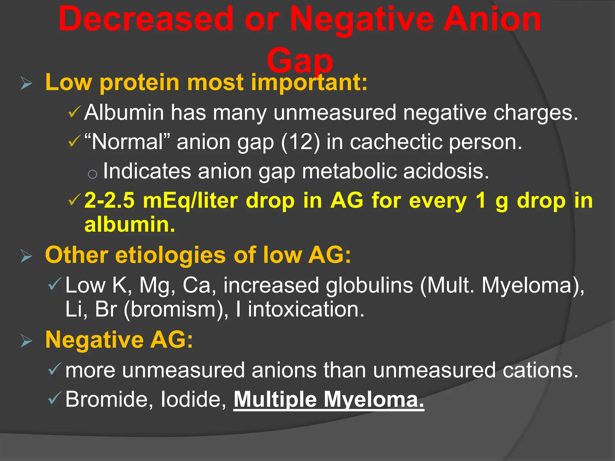 Decreased or Negative Anion
Gap
 Low protein most important:
Albumin has many unmeasured negative charges.
“Normal” anion gap (12) in cachectic person.
o Indicates anion gap metabolic acidosis.
2-2.5 mEq/liter drop in AG for every 1 g drop in
albumin.
 Other etiologies of low AG:
Low K, Mg, Ca, increased globulins (Mult. Myeloma),
Li, Br (bromism), I intoxication.
 Negative AG:
more unmeasured anions than unmeasured cations.
Bromide, Iodide, Multiple Myeloma.
 