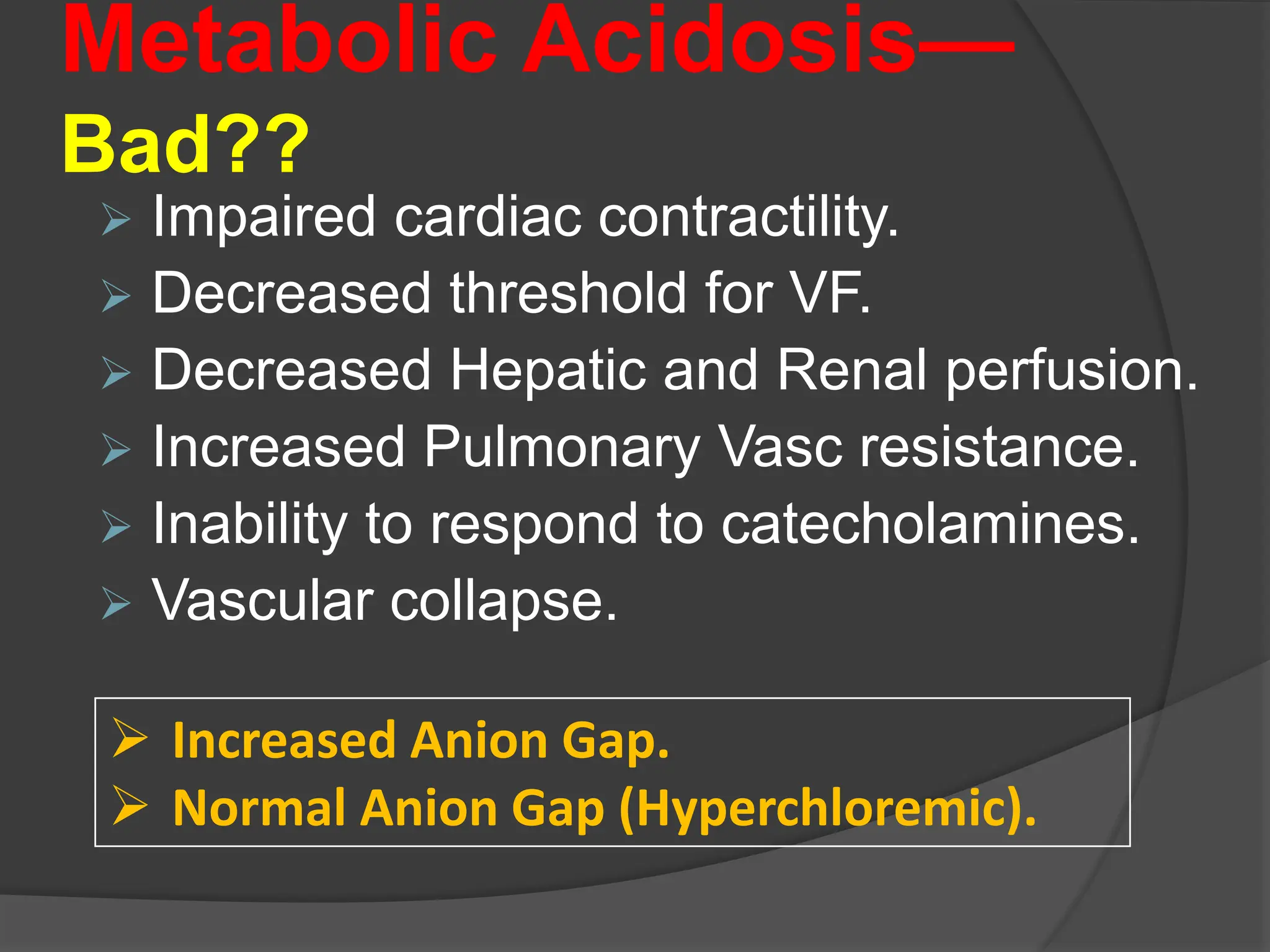 Metabolic Acidosis—
Bad??
 Impaired cardiac contractility.
 Decreased threshold for VF.
 Decreased Hepatic and Renal perfusion.
 Increased Pulmonary Vasc resistance.
 Inability to respond to catecholamines.
 Vascular collapse.
 Increased Anion Gap.
 Normal Anion Gap (Hyperchloremic).
 