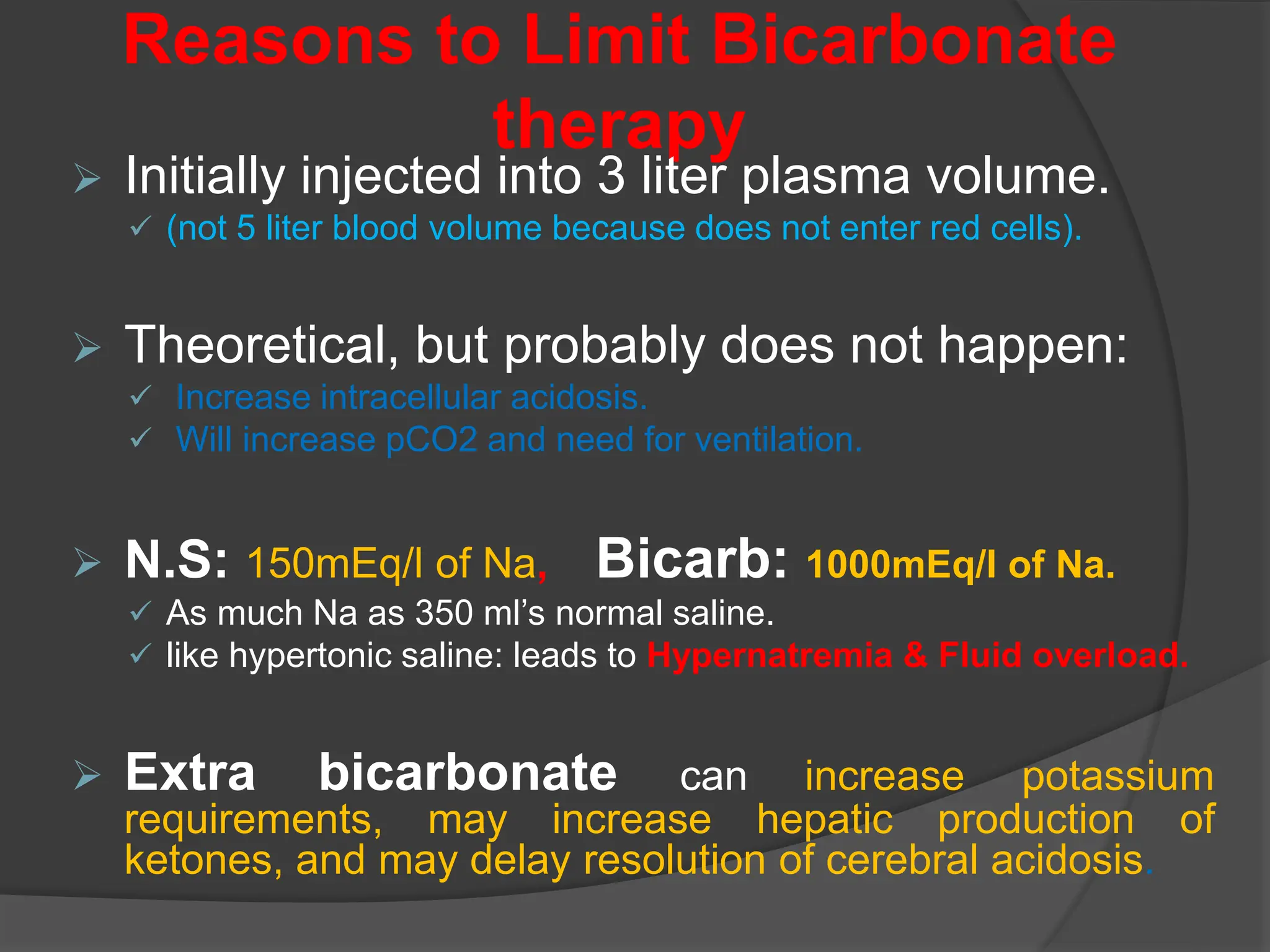 Reasons to Limit Bicarbonate
therapy
 Initially injected into 3 liter plasma volume.
 (not 5 liter blood volume because does not enter red cells).
 Theoretical, but probably does not happen:
 Increase intracellular acidosis.
 Will increase pCO2 and need for ventilation.
 N.S: 150mEq/l of Na, Bicarb: 1000mEq/l of Na.
 As much Na as 350 ml’s normal saline.
 like hypertonic saline: leads to Hypernatremia & Fluid overload.
 Extra bicarbonate can increase potassium
requirements, may increase hepatic production of
ketones, and may delay resolution of cerebral acidosis.
 
