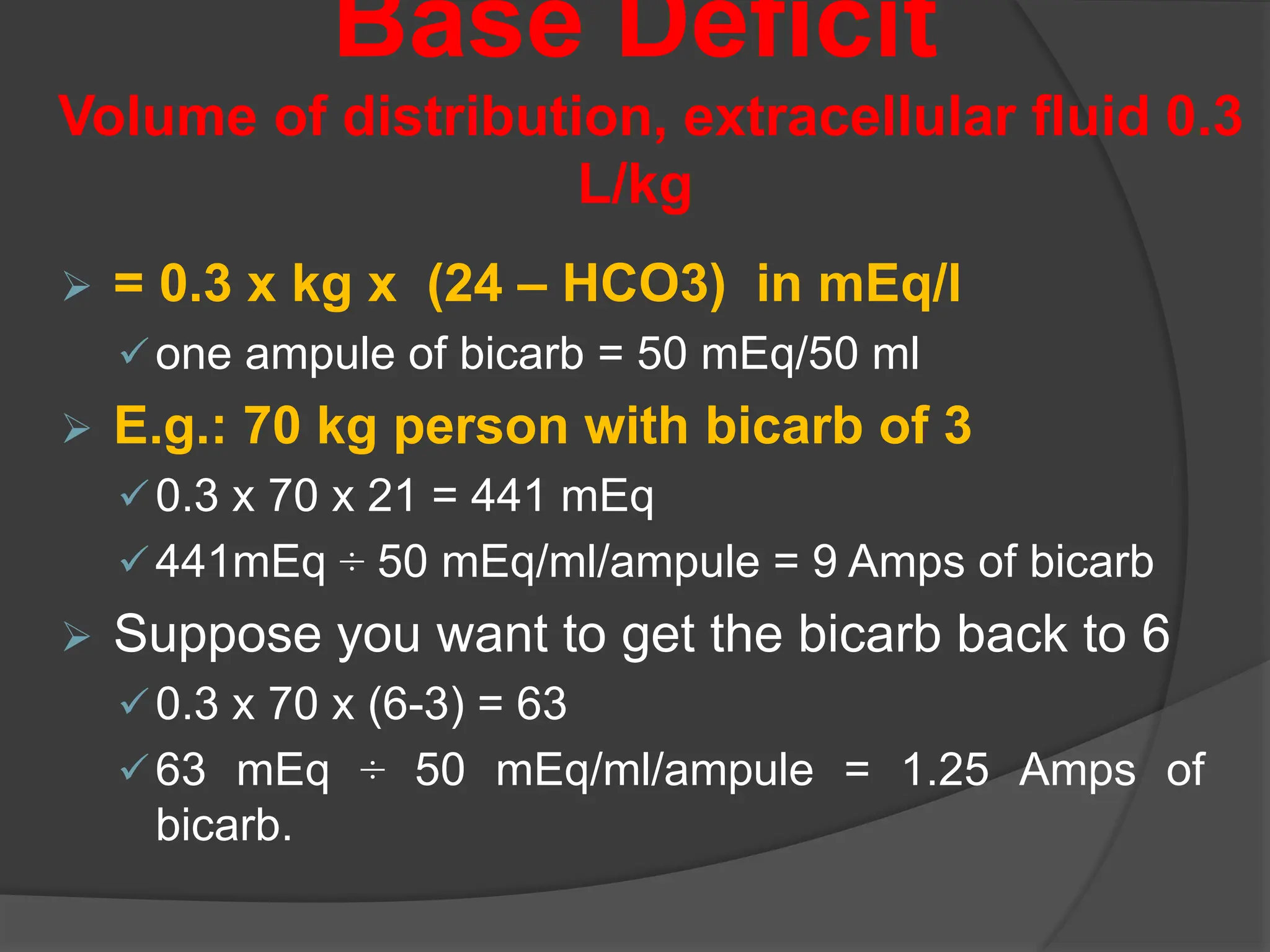 Base Deficit
Volume of distribution, extracellular fluid 0.3
L/kg
 = 0.3 x kg x (24 – HCO3) in mEq/l
one ampule of bicarb = 50 mEq/50 ml
 E.g.: 70 kg person with bicarb of 3
0.3 x 70 x 21 = 441 mEq
441mEq ÷ 50 mEq/ml/ampule = 9 Amps of bicarb
 Suppose you want to get the bicarb back to 6
0.3 x 70 x (6-3) = 63
63 mEq ÷ 50 mEq/ml/ampule = 1.25 Amps of
bicarb.
 