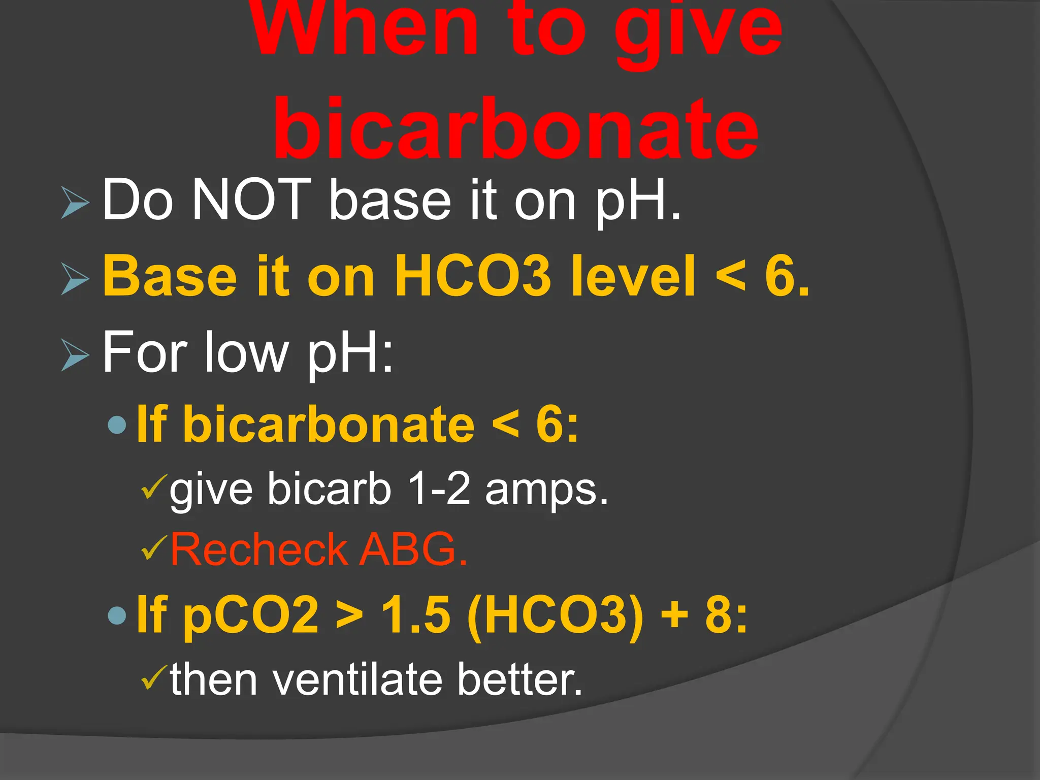 When to give
bicarbonate
Do NOT base it on pH.
Base it on HCO3 level < 6.
For low pH:
If bicarbonate < 6:
give bicarb 1-2 amps.
Recheck ABG.
If pCO2 > 1.5 (HCO3) + 8:
then ventilate better.
 