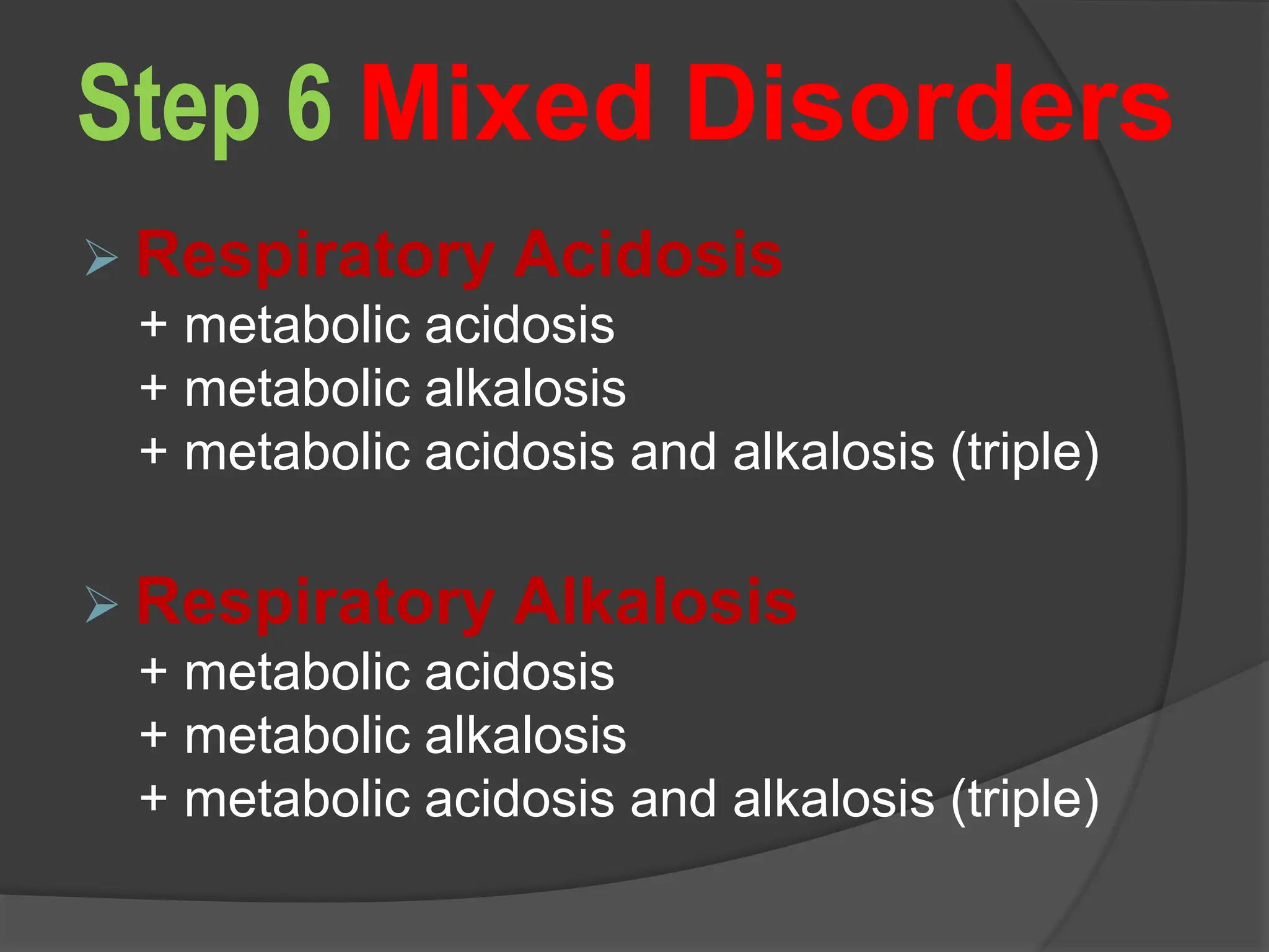 Step 6 Mixed Disorders
 Respiratory Acidosis
+ metabolic acidosis
+ metabolic alkalosis
+ metabolic acidosis and alkalosis (triple)
 Respiratory Alkalosis
+ metabolic acidosis
+ metabolic alkalosis
+ metabolic acidosis and alkalosis (triple)
 