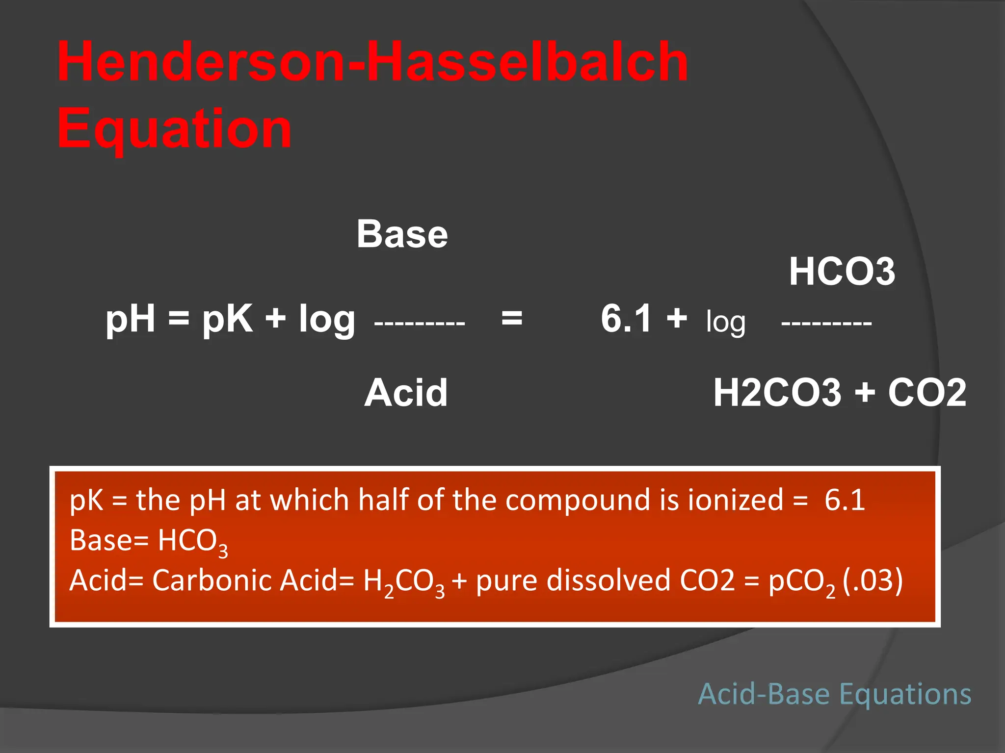 Henderson-Hasselbalch
Equation
Base
HCO3
pH = pK + log --------- = 6.1 + log ---------
Acid H2CO3 + CO2
pK = the pH at which half of the compound is ionized = 6.1
Base= HCO3
Acid= Carbonic Acid= H2CO3 + pure dissolved CO2 = pCO2 (.03)
Acid-Base Equations
 