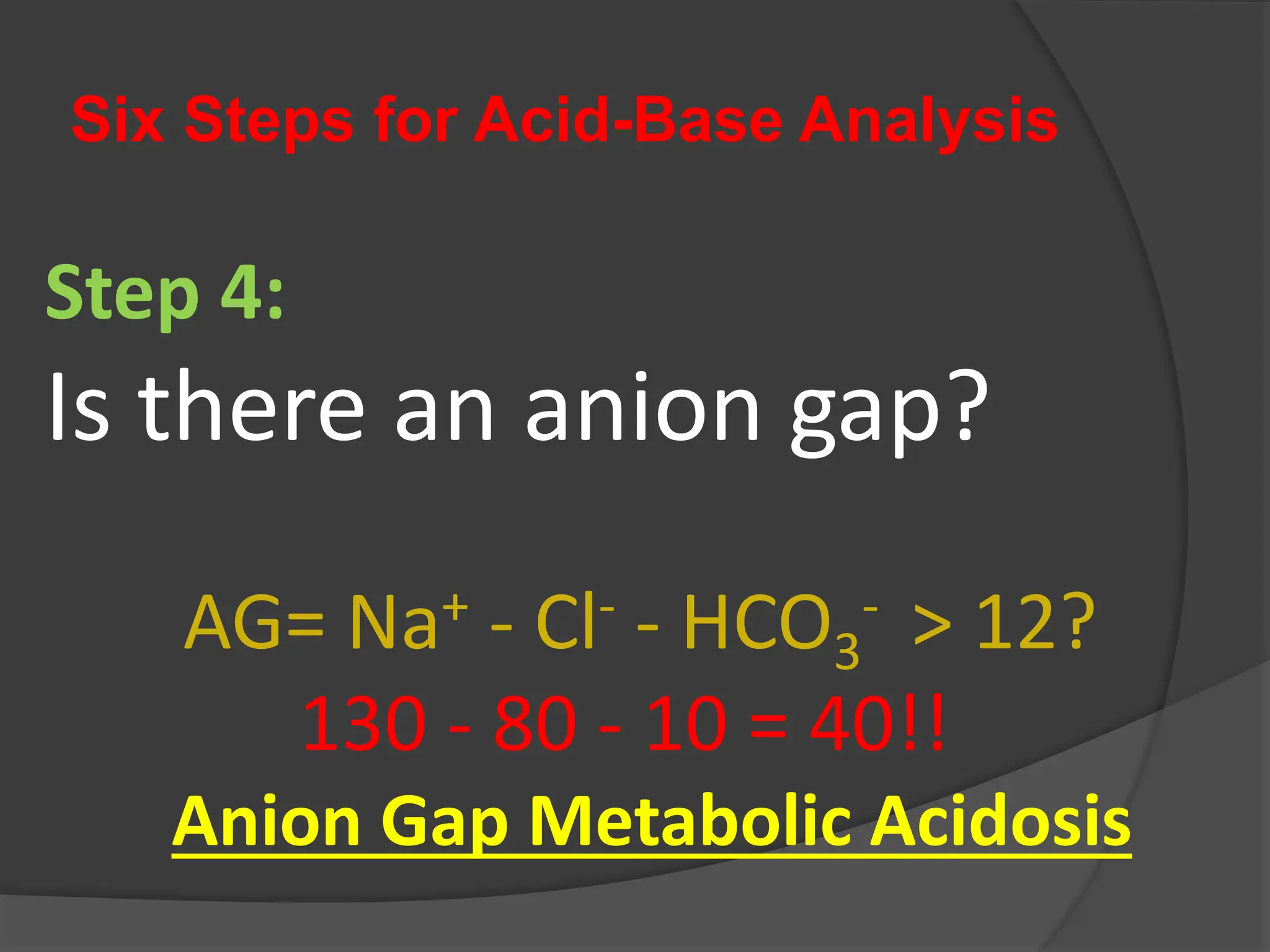 Six Steps for Acid-Base Analysis
Step 4:
Is there an anion gap?
AG= Na+ - Cl- - HCO3
- > 12?
130 - 80 - 10 = 40!!
Anion Gap Metabolic Acidosis
 
