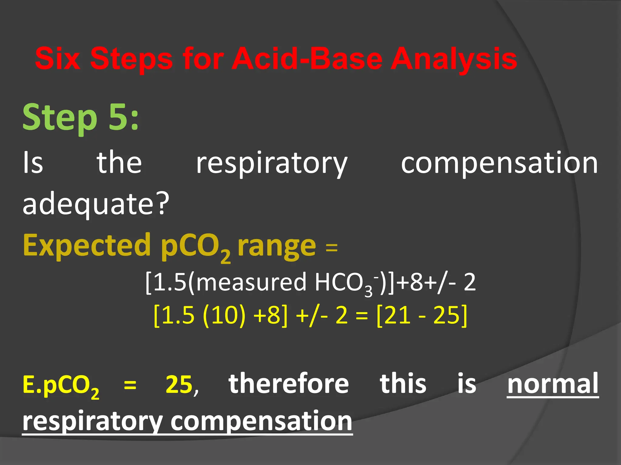 Six Steps for Acid-Base Analysis
Step 5:
Is the respiratory compensation
adequate?
Expected pCO2 range =
[1.5(measured HCO3
-)]+8+/- 2
[1.5 (10) +8] +/- 2 = [21 - 25]
E.pCO2 = 25, therefore this is normal
respiratory compensation
 