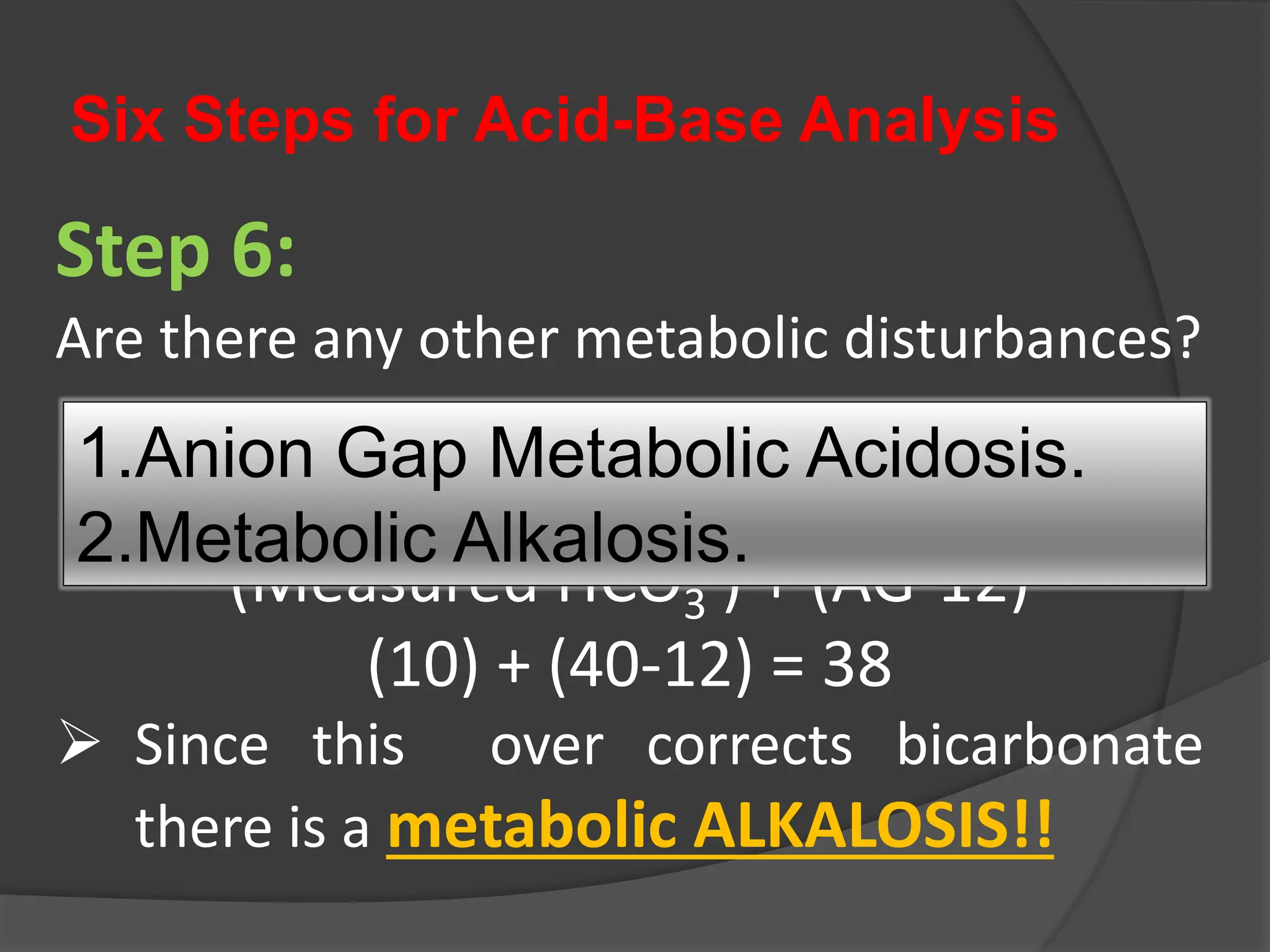 Six Steps for Acid-Base Analysis
Step 6:
Are there any other metabolic disturbances?
 Corrected HCO3
- =
(Measured HCO3
-) + (AG-12)
(10) + (40-12) = 38
 Since this over corrects bicarbonate
there is a metabolic ALKALOSIS!!
1.Anion Gap Metabolic Acidosis.
2.Metabolic Alkalosis.
 
