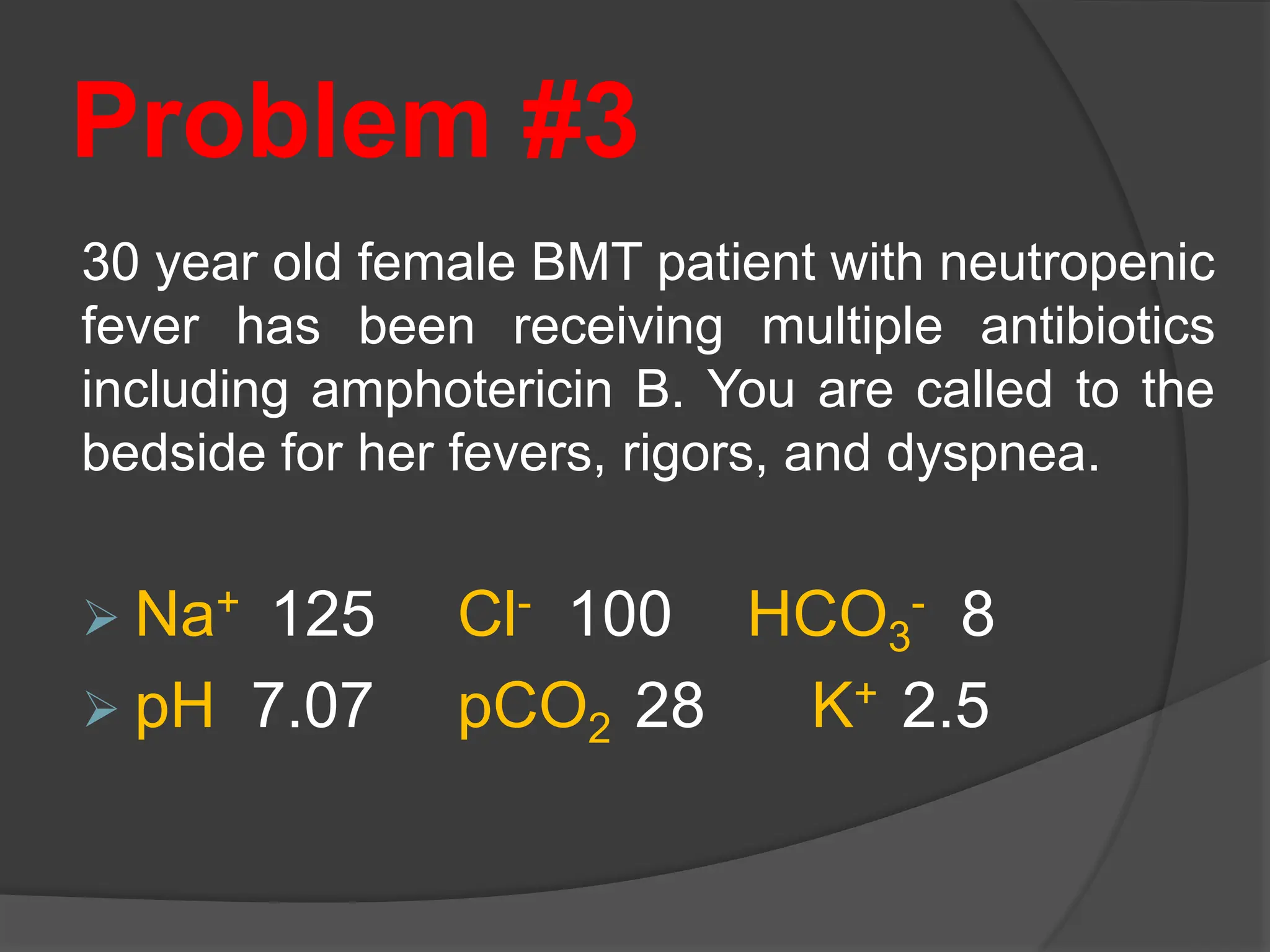Problem #3
30 year old female BMT patient with neutropenic
fever has been receiving multiple antibiotics
including amphotericin B. You are called to the
bedside for her fevers, rigors, and dyspnea.
 Na+ 125 Cl- 100 HCO3
- 8
 pH 7.07 pCO2 28 K+ 2.5
 