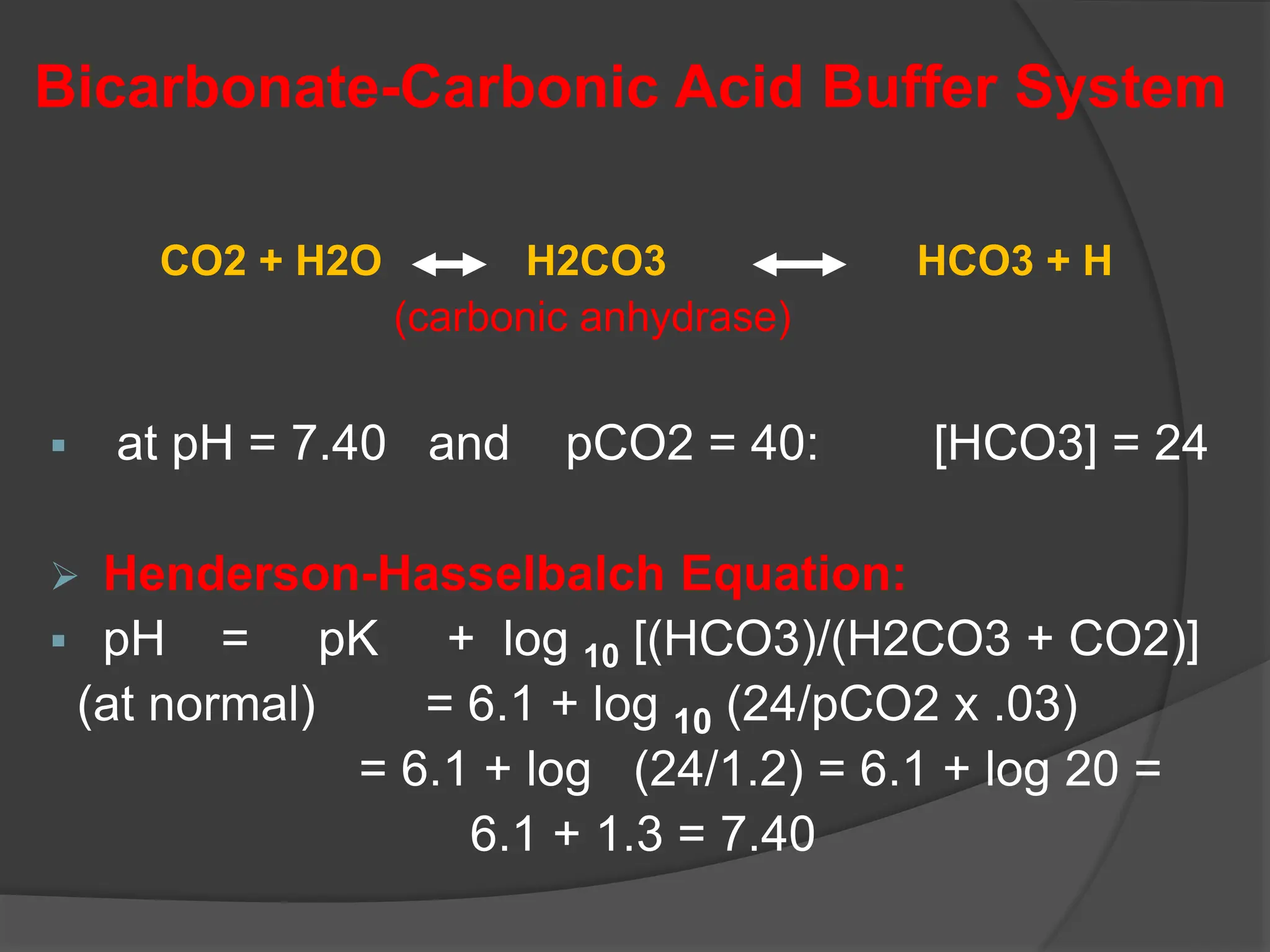 Bicarbonate-Carbonic Acid Buffer System
CO2 + H2O H2CO3 HCO3 + H
(carbonic anhydrase)
 at pH = 7.40 and pCO2 = 40: [HCO3] = 24
 Henderson-Hasselbalch Equation:
 pH = pK + log 10 [(HCO3)/(H2CO3 + CO2)]
(at normal) = 6.1 + log 10 (24/pCO2 x .03)
= 6.1 + log (24/1.2) = 6.1 + log 20 =
6.1 + 1.3 = 7.40
 