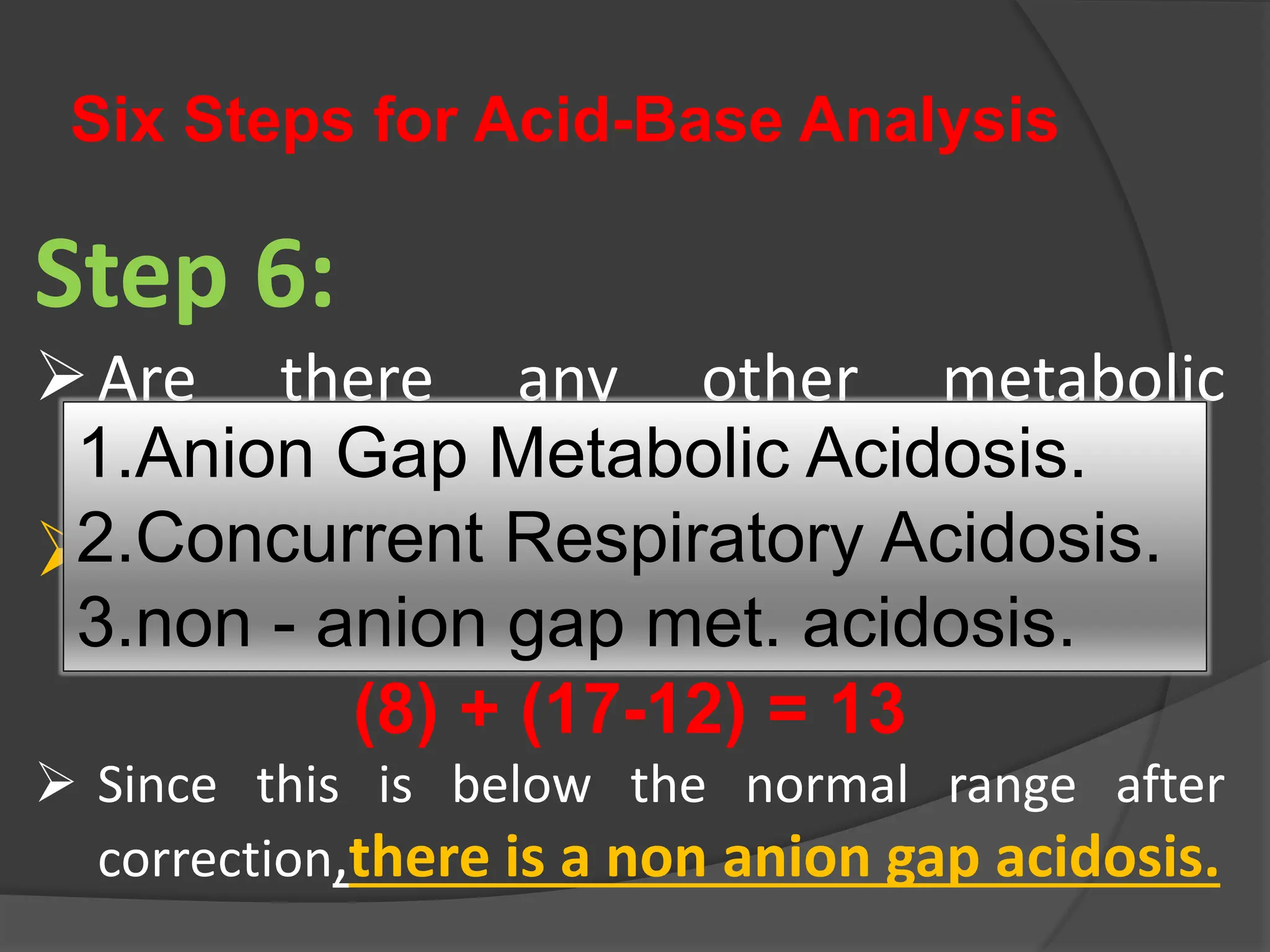 Six Steps for Acid-Base Analysis
Step 6:
Are there any other metabolic
disturbances?
Corrected HCO3
- =
(Measured HCO3
-) + (AG-12)
(8) + (17-12) = 13
 Since this is below the normal range after
correction,there is a non anion gap acidosis.
1.Anion Gap Metabolic Acidosis.
2.Concurrent Respiratory Acidosis.
3.non - anion gap met. acidosis.
 