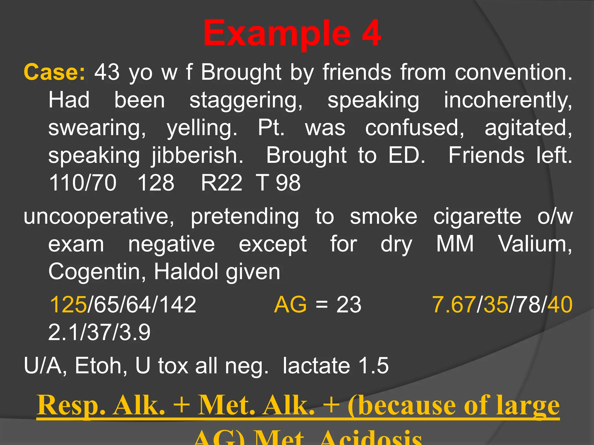 Example 4
Case: 43 yo w f Brought by friends from convention.
Had been staggering, speaking incoherently,
swearing, yelling. Pt. was confused, agitated,
speaking jibberish. Brought to ED. Friends left.
110/70 128 R22 T 98
uncooperative, pretending to smoke cigarette o/w
exam negative except for dry MM Valium,
Cogentin, Haldol given
125/65/64/142 AG = 23 7.67/35/78/40
2.1/37/3.9
U/A, Etoh, U tox all neg. lactate 1.5
Resp. Alk. + Met. Alk. + (because of large
 