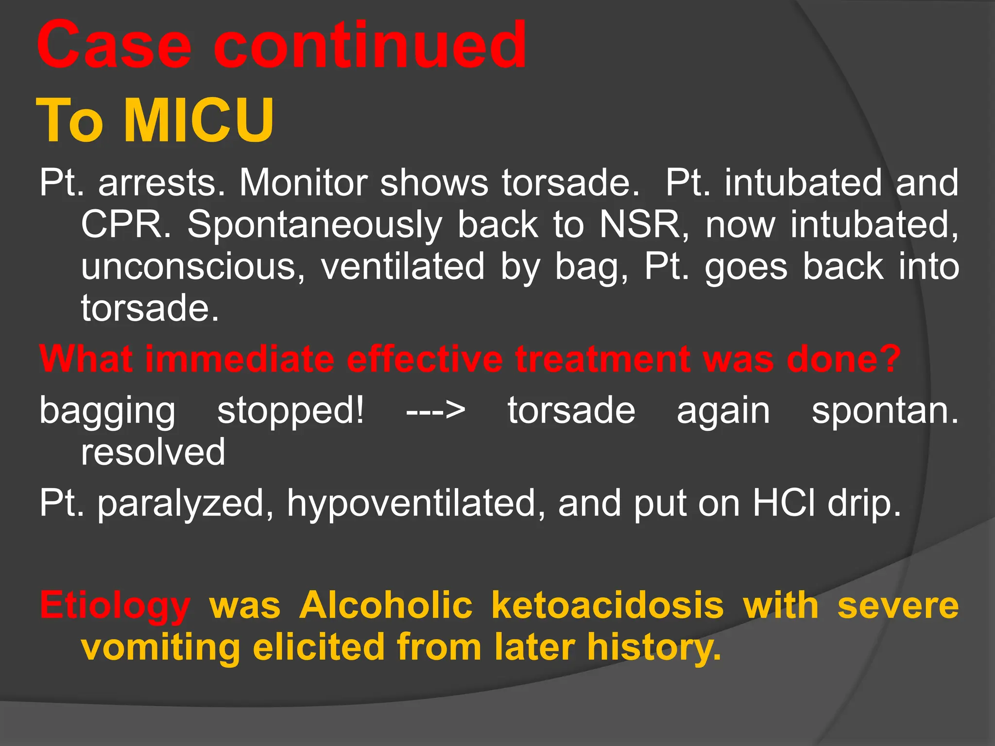 Case continued
To MICU
Pt. arrests. Monitor shows torsade. Pt. intubated and
CPR. Spontaneously back to NSR, now intubated,
unconscious, ventilated by bag, Pt. goes back into
torsade.
What immediate effective treatment was done?
bagging stopped! ---> torsade again spontan.
resolved
Pt. paralyzed, hypoventilated, and put on HCl drip.
Etiology was Alcoholic ketoacidosis with severe
vomiting elicited from later history.
 