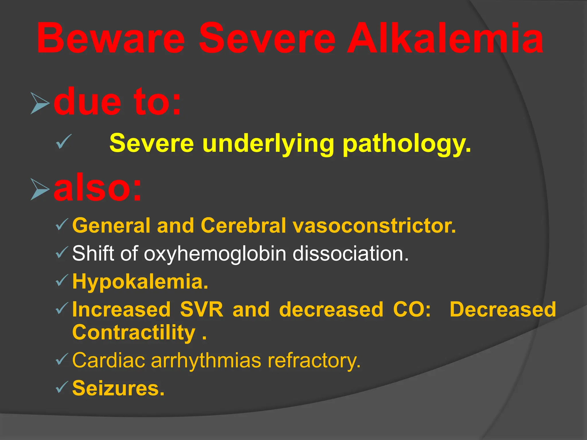 Beware Severe Alkalemia
due to:
 Severe underlying pathology.
also:
General and Cerebral vasoconstrictor.
Shift of oxyhemoglobin dissociation.
Hypokalemia.
Increased SVR and decreased CO: Decreased
Contractility .
Cardiac arrhythmias refractory.
Seizures.
 