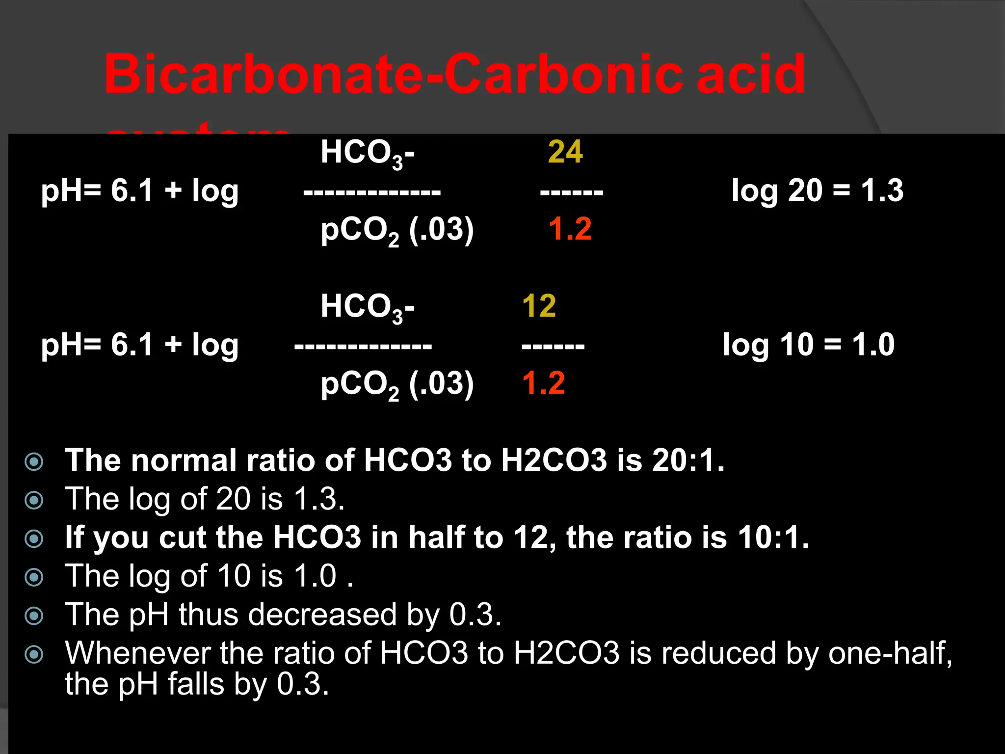 Bicarbonate-Carbonic acid
system HCO3- 24
pH= 6.1 + log ------------- ------ ---- log 20 = 1.3
pCO2 (.03) 1.2
HCO3- 12
pH= 6.1 + log ------------- ------ ---- log 10 = 1.0
pCO2 (.03) 1.2
 The normal ratio of HCO3 to H2CO3 is 20:1.
 The log of 20 is 1.3.
 If you cut the HCO3 in half to 12, the ratio is 10:1.
 The log of 10 is 1.0 .
 The pH thus decreased by 0.3.
 Whenever the ratio of HCO3 to H2CO3 is reduced by one-half,
the pH falls by 0.3.
 