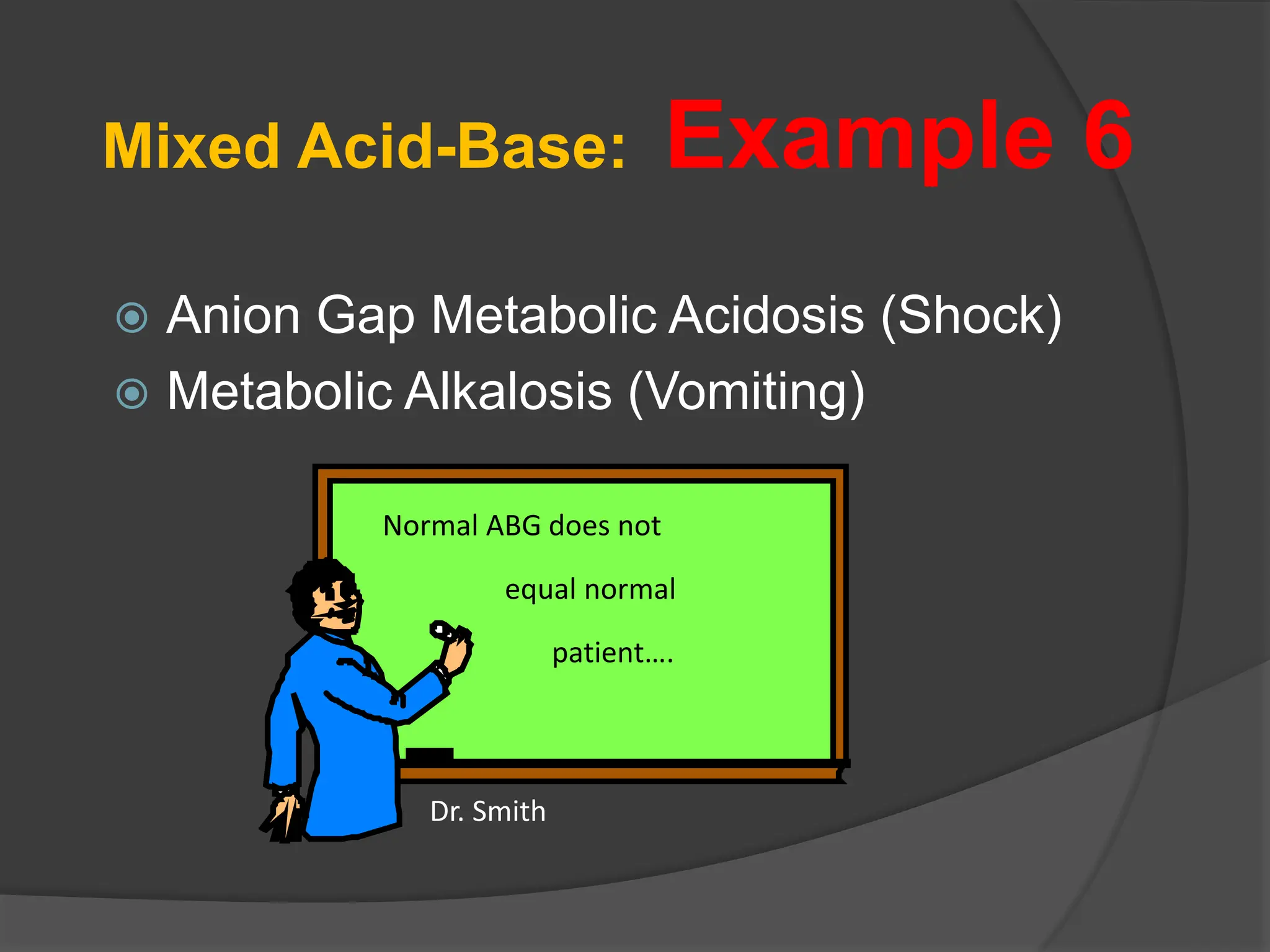 Mixed Acid-Base: Example 6
 Anion Gap Metabolic Acidosis (Shock)
 Metabolic Alkalosis (Vomiting)
Normal ABG does not
equal normal
patient….
Dr. Smith
 