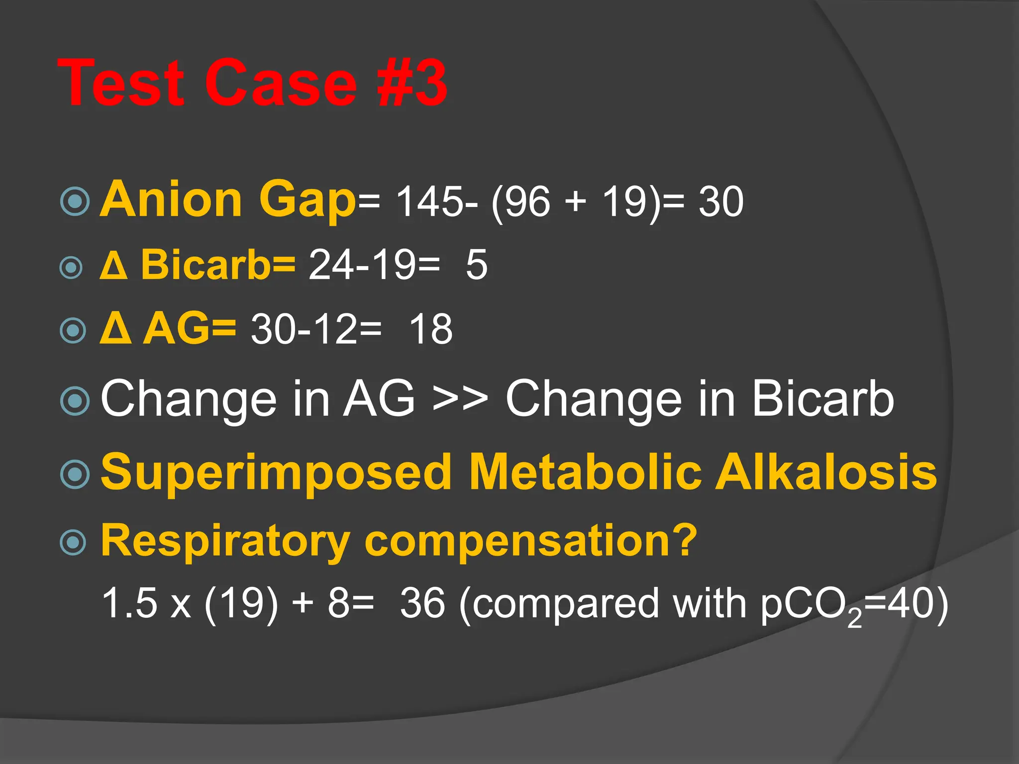 Test Case #3
 Anion Gap= 145- (96 + 19)= 30
 Δ Bicarb= 24-19= 5
 Δ AG= 30-12= 18
 Change in AG >> Change in Bicarb
 Superimposed Metabolic Alkalosis
 Respiratory compensation?
1.5 x (19) + 8= 36 (compared with pCO2=40)
 