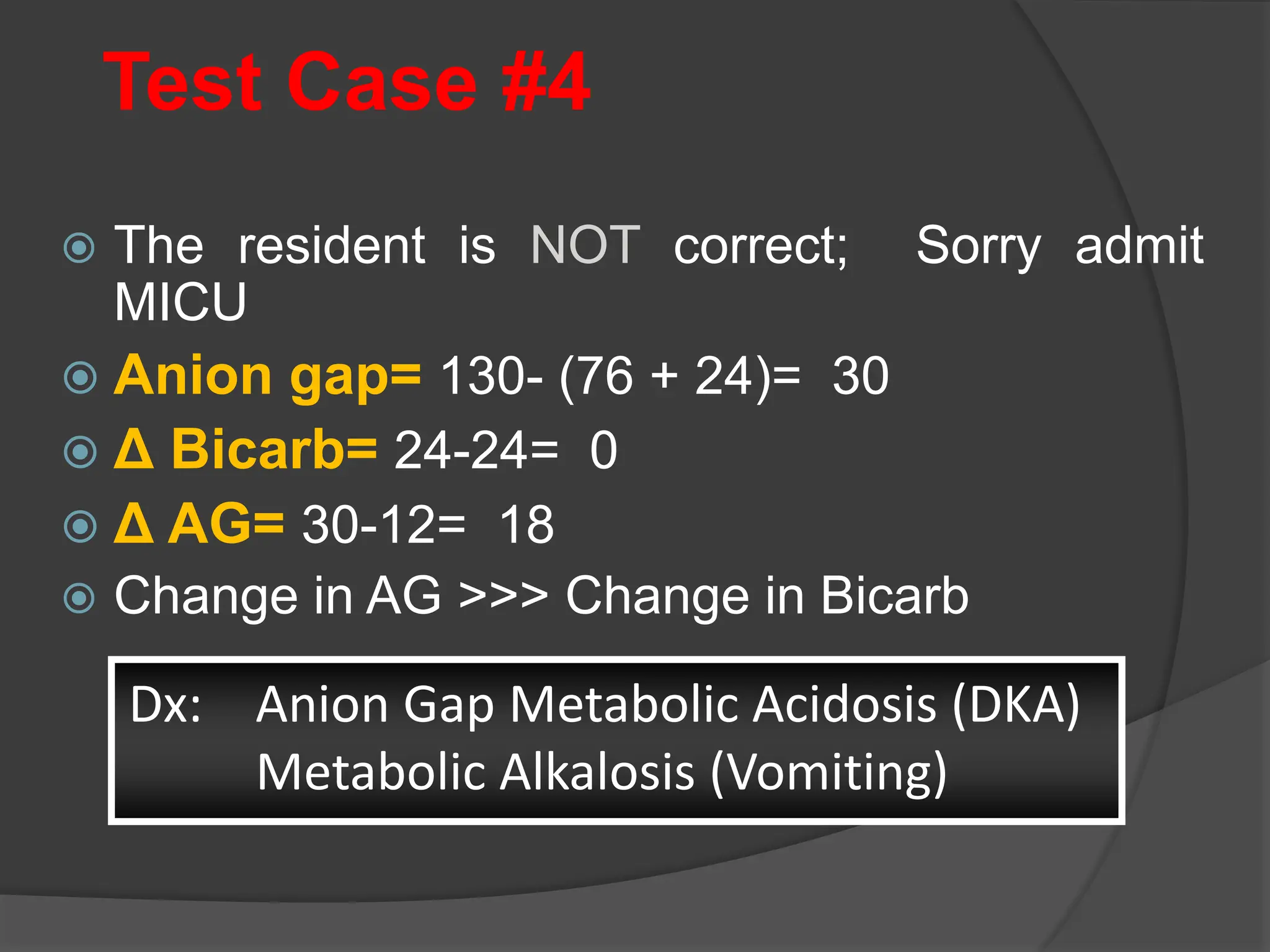 Test Case #4
 The resident is NOT correct; Sorry admit
MICU
 Anion gap= 130- (76 + 24)= 30
 Δ Bicarb= 24-24= 0
 Δ AG= 30-12= 18
 Change in AG >>> Change in Bicarb
Dx: Anion Gap Metabolic Acidosis (DKA)
Metabolic Alkalosis (Vomiting)
 