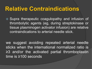 Relative Contraindications
 Supra therapeutic coagulopathy and infusion of
thrombolytic agents (eg, during streptokinase or
tissue plasminogen activator infusion) are relative
contraindications to arterial needle stick.
we suggest avoiding repeated arterial needle
sticks when the international normalized ratio is
≥3 and/or the activated partial thromboplastin
time is ≥100 seconds
 