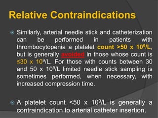 Relative Contraindications
 Similarly, arterial needle stick and catheterization
can be performed in patients with
thrombocytopenia a platelet count >50 x 109/L,
but is generally avoided in those whose count is
≤30 x 109/L. For those with counts between 30
and 50 x 109/L limited needle stick sampling is
sometimes performed, when necessary, with
increased compression time.
 A platelet count <50 x 109/L is generally a
contraindication to arterial catheter insertion.
 