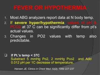 FEVER OR HYPOTHERMIA
1. Most ABG analyzers report data at N body temp.
2. If severe hyper/hypothermia, values of pH &
PCO2 at 37 C can be significantly differ from pt’s
actual values.
3. Changes in PO2 values with temp also
predictable.
Hansen JE, Clinics in Chest Med 10(2), 1989 227-237
 If Pt.’s temp < 37C
Substract 5 mmHg Po2, 2 mmHg Pco2 and Add
0.012 pH per 1C decrease of temperature.
 
