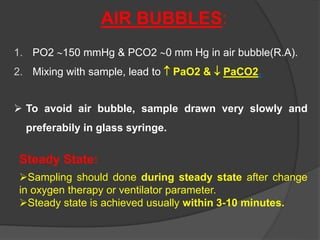 AIR BUBBLES:
1. PO2 150 mmHg & PCO2 0 mm Hg in air bubble(R.A).
2. Mixing with sample, lead to  PaO2 &  PaCO2.
 To avoid air bubble, sample drawn very slowly and
preferabily in glass syringe.
Steady State:
Sampling should done during steady state after change
in oxygen therapy or ventilator parameter.
Steady state is achieved usually within 3-10 minutes.
 
