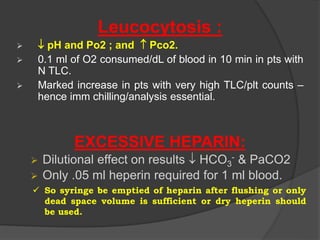 Leucocytosis :
  pH and Po2 ; and  Pco2.
 0.1 ml of O2 consumed/dL of blood in 10 min in pts with
N TLC.
 Marked increase in pts with very high TLC/plt counts –
hence imm chilling/analysis essential.
EXCESSIVE HEPARIN:
 Dilutional effect on results  HCO3
- & PaCO2
 Only .05 ml heperin required for 1 ml blood.
 So syringe be emptied of heparin after flushing or only
dead space volume is sufficient or dry heperin should
be used.
 
