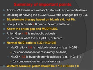 Summary of important points
 Acidosis/Alkalosis are metabolic states ≠ acidemia/alkalemia.
 Doubling or halving the pCO2:HCO3 ratio changes pH by 0.3.
 Bicarbonate therapy based on bicarb ≤ 6, not Ph.
 Low pH with bicarb > 6 needs Rx with ventilation.
 Know the anion gap and MUDPILES.
 Anion Gap > 18 is metabolic acidosis.
 no matter what the pH, pCO2, or bicarb.
 Normal Na/Cl ratio is 1.33 (140/105)
 Na/Cl ratio > 1.4 is metabolic alkalosis (e.g. 140/99)
○ (or compensation for respiratory acidosis)
 Na/Cl < 1.3 is hyperchloremic acidosis (e.g., 140/111)
○ (or compensation for resp alkalosis)
 Winter’s formula: pCO2 should be = 1.5 x HCO3 + 8
 