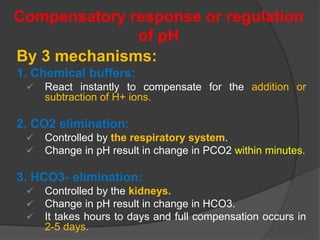 Compensatory response or regulation
of pH
By 3 mechanisms:
1. Chemical buffers:
 React instantly to compensate for the addition or
subtraction of H+ ions.
2. CO2 elimination:
 Controlled by the respiratory system.
 Change in pH result in change in PCO2 within minutes.
3. HCO3- elimination:
 Controlled by the kidneys.
 Change in pH result in change in HCO3.
 It takes hours to days and full compensation occurs in
2-5 days.
 