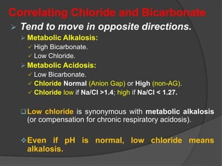 Correlating Chloride and Bicarbonate
 Tend to move in opposite directions.
 Metabolic Alkalosis:
 High Bicarbonate.
 Low Chloride.
 Metabolic Acidosis:
 Low Bicarbonate.
 Chloride Normal (Anion Gap) or High (non-AG).
 Chloride low if Na/Cl >1.4; high if Na/Cl < 1.27.
Low chloride is synonymous with metabolic alkalosis
(or compensation for chronic respiratory acidosis).
Even if pH is normal, low chloride means
alkalosis.
 