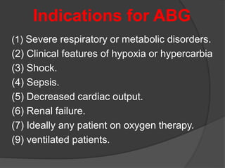 Indications for ABG
(1) Severe respiratory or metabolic disorders.
(2) Clinical features of hypoxia or hypercarbia
(3) Shock.
(4) Sepsis.
(5) Decreased cardiac output.
(6) Renal failure.
(7) Ideally any patient on oxygen therapy.
(9) ventilated patients.
 