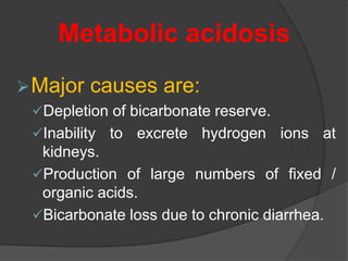 Major causes are:
Depletion of bicarbonate reserve.
Inability to excrete hydrogen ions at
kidneys.
Production of large numbers of fixed /
organic acids.
Bicarbonate loss due to chronic diarrhea.
Metabolic acidosis
 