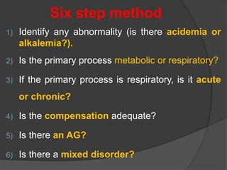 Six step method
1) Identify any abnormality (is there acidemia or
alkalemia?).
2) Is the primary process metabolic or respiratory?
3) If the primary process is respiratory, is it acute
or chronic?
4) Is the compensation adequate?
5) Is there an AG?
6) Is there a mixed disorder?
 
