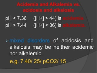 Acidemia and Alkalemia vs.
acidosis and alkalosis
pH < 7.36 ([H+] > 44) is acidemia.
pH > 7.44 ([H+] < 36) is alkalemia.
mixed disorders of acidosis and
alkalosis may be neither acidemic
nor alkalemic.
e.g. 7.40/ 25/ pCO2/ 15
 