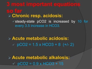 3 most important equations
so far
 Chronic resp. acidosis:
steady-state pCO2 is increased by 10 for
every 3.5 increase in HCO3.
 Acute metabolic acidosis:
 pCO2 = 1.5 x HCO3 + 8 (+/- 2)
 Acute metabolic alkalosis:
 pCO2 = 0.9 x HCO3 + 15
 