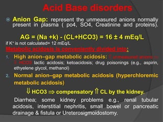 Acid Base disorders
 Anion Gap: represent the unmeasured anions normally
present in plasma ( po4, SO4, Creatinine and proteins).
AG = (Na +k) - (CL+HCO3) = 16 ± 4 mEq/L
if K+ is not calculated= 12 mEq/L
Metabolic acidosis is conveniently divided into:
1. High anion–gap metabolic acidosis:  unmeasured anions 
 HCO3 lactic acidosis; ketoacidosis; drug poisonings (e.g., aspirin,
ethyelene glycol, methanol)
2. Normal anion–gap metabolic acidosis (hyperchloremic
metabolic acidosis)
 HCO3  compensatory  CL by the kidney.
Diarrhea; some kidney problems e.g., renal tubular
acidosis, interstitial nephritis, small bowel or pancreatic
drainage & fistula or Ureterosigmoidostomy.
 