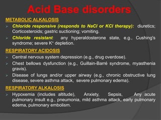 Acid Base disorders
METABOLIC ALKALOSIS
 Chloride responsive (responds to NaCl or KCl therapy): diuretics;
Corticosteroids; gastric suctioning; vomiting.
 Chloride resistant: any hyperaldosterone state, e.g., Cushing's
syndrome; severe K+ depletion.
RESPIRATORY ACIDOSIS
 Central nervous system depression (e.g., drug overdose).
 Chest bellows dysfunction (e.g., Guillain-Barré syndrome, myasthenia
gravis).
 Disease of lungs and/or upper airway (e.g., chronic obstructive lung
disease, severe asthma attack, severe pulmonary edema).
RESPIRATORY ALKALOSIS
 Hypoxemia (includes altitude), Anxiety, Sepsis, Any acute
pulmonary insult e.g., pneumonia, mild asthma attack, early pulmonary
edema, pulmonary embolism.
 