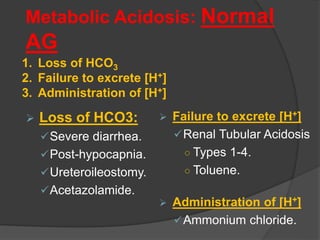 Metabolic Acidosis: Normal
AG
 Loss of HCO3:
Severe diarrhea.
Post-hypocapnia.
Ureteroileostomy.
Acetazolamide.
 Failure to excrete [H+]
Renal Tubular Acidosis
○ Types 1-4.
○ Toluene.
 Administration of [H+]
Ammonium chloride.
1. Loss of HCO3
2. Failure to excrete [H+]
3. Administration of [H+]
 