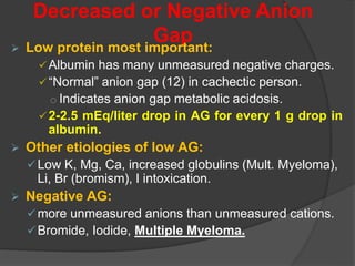 Decreased or Negative Anion
Gap
 Low protein most important:
Albumin has many unmeasured negative charges.
“Normal” anion gap (12) in cachectic person.
o Indicates anion gap metabolic acidosis.
2-2.5 mEq/liter drop in AG for every 1 g drop in
albumin.
 Other etiologies of low AG:
Low K, Mg, Ca, increased globulins (Mult. Myeloma),
Li, Br (bromism), I intoxication.
 Negative AG:
more unmeasured anions than unmeasured cations.
Bromide, Iodide, Multiple Myeloma.
 