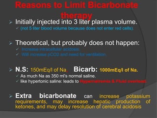 Reasons to Limit Bicarbonate
therapy
 Initially injected into 3 liter plasma volume.
 (not 5 liter blood volume because does not enter red cells).
 Theoretical, but probably does not happen:
 Increase intracellular acidosis.
 Will increase pCO2 and need for ventilation.
 N.S: 150mEq/l of Na, Bicarb: 1000mEq/l of Na.
 As much Na as 350 ml’s normal saline.
 like hypertonic saline: leads to Hypernatremia & Fluid overload.
 Extra bicarbonate can increase potassium
requirements, may increase hepatic production of
ketones, and may delay resolution of cerebral acidosis.
 