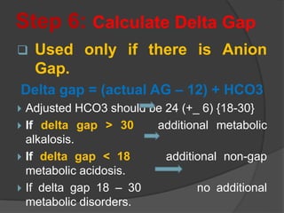 Step 6: Calculate Delta Gap
 Used only if there is Anion
Gap.
Delta gap = (actual AG – 12) + HCO3
 Adjusted HCO3 should be 24 (+_ 6) {18-30}
 If delta gap > 30 additional metabolic
alkalosis.
 If delta gap < 18 additional non-gap
metabolic acidosis.
 If delta gap 18 – 30 no additional
metabolic disorders.
 