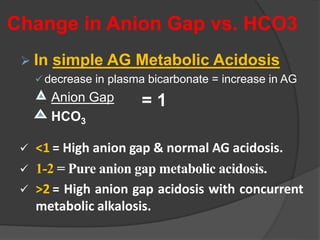 Change in Anion Gap vs. HCO3
 In simple AG Metabolic Acidosis
decrease in plasma bicarbonate = increase in AG
Anion Gap
HCO3
 <1 = High anion gap & normal AG acidosis.
 1-2 = Pure anion gap metabolic acidosis.
 >2 = High anion gap acidosis with concurrent
metabolic alkalosis.
= 1
 