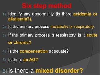 Six step method
1) Identify any abnormality (is there acidemia or
alkalemia?).
2) Is the primary process metabolic or respiratory.
3) If the primary process is respiratory, is it acute
or chronic?
4) Is the compensation adequate?
5) Is there an AG?
6) Is there a mixed disorder?
 
