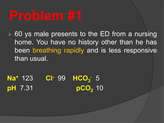 Problem #1
 60 ys male presents to the ED from a nursing
home. You have no history other than he has
been breathing rapidly and is less responsive
than usual.
Na+ 123 Cl- 99 HCO3
- 5
pH 7.31 pCO2 10
 