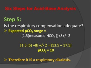Six Steps for Acid-Base Analysis
Step 5:
Is the respiratory compensation adequate?
 Expected pCO2 range =
[1.5(measured HCO3
-)]+8+/- 2
[1.5 (5) +8] +/- 2 = [13.5 – 17.5]
pCO2 = 10
 Therefore it IS a respiratory alkalosis.
 
