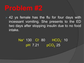 Problem #2
 42 ys female has the flu for four days with
incessant vomiting. She presents to the ED
two days after stopping insulin due to no food
intake.
Na+ 130 Cl- 80 HCO3
- 10
pH 7.21 pCO2 25
 
