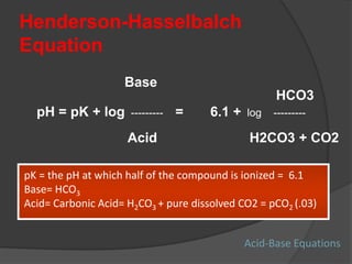 Henderson-Hasselbalch
Equation
Base
HCO3
pH = pK + log --------- = 6.1 + log ---------
Acid H2CO3 + CO2
pK = the pH at which half of the compound is ionized = 6.1
Base= HCO3
Acid= Carbonic Acid= H2CO3 + pure dissolved CO2 = pCO2 (.03)
Acid-Base Equations
 
