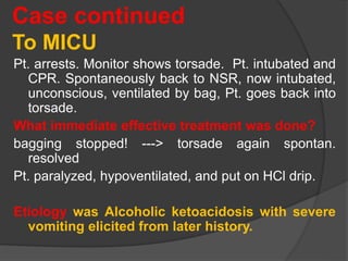 Case continued
To MICU
Pt. arrests. Monitor shows torsade. Pt. intubated and
CPR. Spontaneously back to NSR, now intubated,
unconscious, ventilated by bag, Pt. goes back into
torsade.
What immediate effective treatment was done?
bagging stopped! ---> torsade again spontan.
resolved
Pt. paralyzed, hypoventilated, and put on HCl drip.
Etiology was Alcoholic ketoacidosis with severe
vomiting elicited from later history.
 