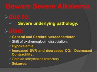 Beware Severe Alkalemia
due to:
 Severe underlying pathology.
also:
General and Cerebral vasoconstrictor.
Shift of oxyhemoglobin dissociation.
Hypokalemia.
Increased SVR and decreased CO: Decreased
Contractility .
Cardiac arrhythmias refractory.
Seizures.
 